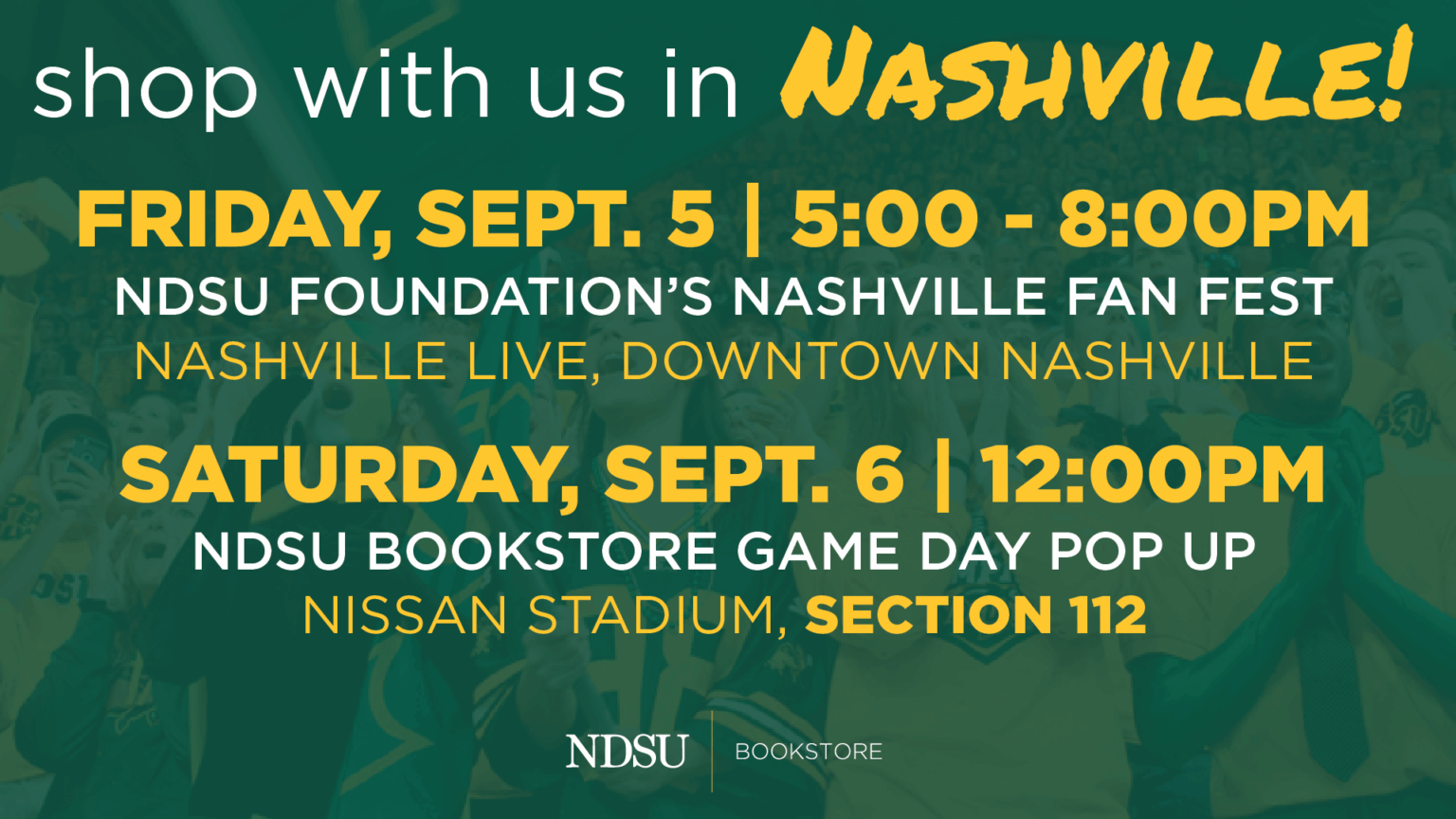 Shop with us in Nashville! Friday, Sept. 5 | 5-8 p.m. NDSU Foundation Fan Fest at Nashville Live, Downtown Nashville Saturday, Sept. 6 at 12 p.m., NDSU Bookstore Game Day Pop-up at Nissan Stadium Section 112